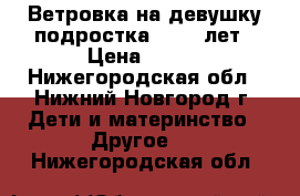 Ветровка на девушку-подростка 10-14 лет › Цена ­ 500 - Нижегородская обл., Нижний Новгород г. Дети и материнство » Другое   . Нижегородская обл.